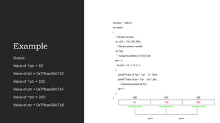 Example
#include < stdio.h>
int main()
{
// Declare an array
int v[3] = {10, 100, 200};
// Declare pointer variable
int *ptr;
// Assign the address of v[0] to ptr
ptr = v;
for (int i = 0; i < 3; i++)
{
printf("Value of *ptr = %d n", *ptr);
printf("Value of ptr = %p nn", ptr);
// Increment pointer ptr by 1
ptr++;
}
}
Output:
Value of *ptr = 10
Value of ptr = 0x7ffcae30c710
Value of *ptr = 100
Value of ptr = 0x7ffcae30c714
Value of *ptr = 200
Value of ptr = 0x7ffcae30c718
 