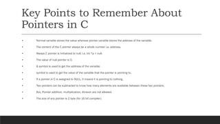 Key Points to Remember About
Pointers in C
• Normal variable stores the value whereas pointer variable stores the address of the variable.
• The content of the C pointer always be a whole number i.e. address.
• Always C pointer is initialized to null, i.e. int *p = null.
• The value of null pointer is 0.
• & symbol is used to get the address of the variable.
• symbol is used to get the value of the variable that the pointer is pointing to.
• If a pointer in C is assigned to NULL, it means it is pointing to nothing.
• Two pointers can be subtracted to know how many elements are available between these two pointers.
• But, Pointer addition, multiplication, division are not allowed.
• The size of any pointer is 2 byte (for 16 bit compiler).
 