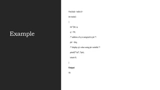 Example
#include <stdio.h>
int main()
{
int *ptr, q;
q = 50;
/* address of q is assigned to ptr */
ptr = &q;
/* display q's value using ptr variable */
printf("%d", *ptr);
return 0;
}
Output
50
 
