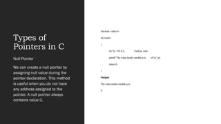 Types of
Pointers in C
#include <stdio.h>
int main()
{
int *p = NULL; //null po inter
printf(“The value inside variable p is: n%x”,p);
return 0;
}
Output:
The value inside variable p is:
0
Null Pointer
We can create a null pointer by
assigning null value during the
pointer declaration. This method
is useful when you do not have
any address assigned to the
pointer. A null pointer always
contains value 0.
 