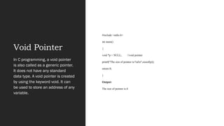Void Pointer
#include <stdio.h>
int main()
{
void *p = NULL; //void pointer
printf("The size of pointer is:%dn",sizeof(p));
return 0;
}
Output:
The size of pointer is:4
In C programming, a void pointer
is also called as a generic pointer.
It does not have any standard
data type. A void pointer is created
by using the keyword void. It can
be used to store an address of any
variable.
 