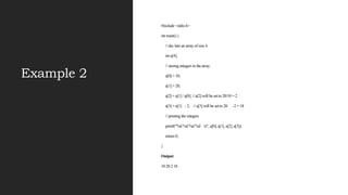 Example 2
#include <stdio.h>
int main() {
// dec lare an array of size 4
int a[4];
// storing integers in the array
a[0] = 10;
a[1] = 20;
a[2] = a[1] / a[0]; // a[2] will be set to 20/10 = 2
a[3] = a[1] - 2; // a[3] will be set to 20 -2 = 18
// printing the integers
printf("%d %d %d %d n", a[0], a[1], a[2], a[3]);
return 0;
}
Output
10 20 2 18
 