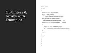 C Pointers &
Arrays with
Examples
#include <stdio.h>
int main()
{
int a[5]={1,2,3,4,5}; //array initialization
int *p; / /pointer declaration
/*the pt r points to the first element of the array*/
p=a; /*We can also type simply ptr==&a[0] */
printf("Printing the array elements using pointer n");
for(int i=0;i<5;i++) //loop for traversing array elements
{
printf(" n%x",*p); //printing array elements
p++; //incrementing to the next element, you can also write p=p+1
}
return 0;
}
Output
1
2
3
4
5
 