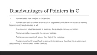 Disadvantages of Pointers in C
• Pointers are a little complex to understand.
• Pointers can lead to various errors such as segmentation faults or can access a memory
location which is not required at all.
• If an incorrect value is provided to a pointer, it may cause memory corruption.
• Pointers are also responsible for memory leakage.
• Pointers are comparatively slower than that of the variables.
• Programmers find it very difficult to work with the pointers; therefore it is programmer's
responsibility to manipulate a pointer carefully.
 