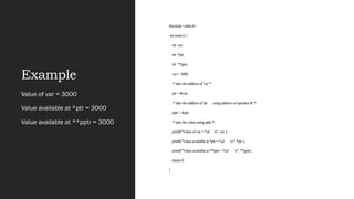 Example
#include <stdio.h>
int main () {
int var;
int *ptr;
int **pptr;
var = 3000;
/* take the address of var */
ptr = &var;
/* take the address of ptr using address of operator & */
pptr = &ptr;
/* take the value using pptr */
printf("Value of var = %d n", var );
printf("Value available at *ptr = %d n", *ptr );
printf("Value available at **pptr = %d n", **pptr);
return 0;
}
Value of var = 3000
Value available at *ptr = 3000
Value available at **pptr = 3000
 
