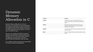 Dynamic
Memory
Allocation in C
Dynamic Memory Allocation is manual
allocation and freeing of memory according to
your programming needs. Dynamic memory is
managed and served with pointers that point to
the newly allocated memory space in an area
which we call the heap.
Now you can create and destroy an array of
elements dynamically at runtime without any
problems. To sum up, the automatic memory
management uses the stack, and the C
Dynamic Memory Allocation uses the heap.
The <stdlib.h> library has functions responsible
for Dynamic Memory Management.
 
