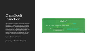 C malloc()
Function
The C malloc() function stands for memory
allocation. It is a function which is used to
allocate a block of memory dynamically. It
reserves memory space of specified size
and returns the null pointer pointing to the
memory location. The pointer returned is
usually of type void. It means that we can
assign C malloc() function to any pointer.
Syntax of malloc() Function:
ptr = (cast_type *) malloc (byte_size);
 