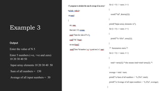 Example 3
Output
Enter the value of N 5
Enter 5 numbers (-ve, +ve and zero)
10 20 30 40 50
Input array elements 10 20 30 40 50
Sum of all numbers = 150
Average of all input numbers = 30
for (i = 0; i < num; i++)
{
scanf("%d", &array[i]);
}
printf("Input array elements n");
for (i = 0; i < num; i++)
{
printf("%+3dn", array[i]);
}
/* Summation starts */
for (i = 0; i < num; i++)
{
total+=array[i];/* this means total=total+array[i]; */
}
average = total / num;
printf("n Sum of all numbers = %.2fn", total);
printf("n Average of all input numbers = %.2fn", average);
}
 