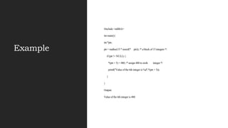 Example
#include <stdlib.h>
int main(){
int *ptr;
ptr = malloc(15 * sizeof(* ptr)); /* a block of 15 integers */
if (ptr != NULL) {
*(ptr + 5) = 480; /* assign 480 to sixth integer */
printf("Value of the 6th integer is %d",*(ptr + 5));
}
}
Output:
Value of the 6th integer is 480
 