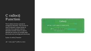C calloc()
Function
The C calloc() function stands for
contiguous allocation. This function is
used to allocate multiple blocks of
memory. It is a dynamic memory
allocation function which is used to
allocate the memory to complex data
structures such as arrays and structures.
Syntax of calloc() Function:
ptr = (cast_type *) calloc (n, size);
 