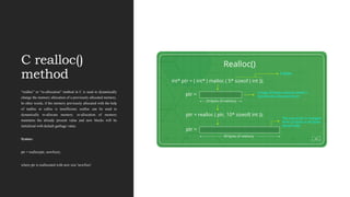 C realloc()
method
“realloc” or “re-allocation” method in C is used to dynamically
change the memory allocation of a previously allocated memory.
In other words, if the memory previously allocated with the help
of malloc or calloc is insufficient, realloc can be used to
dynamically re-allocate memory. re-allocation of memory
maintains the already present value and new blocks will be
initialized with default garbage value.
Syntax:
ptr = realloc(ptr, newSize);
where ptr is reallocated with new size 'newSize'.
 