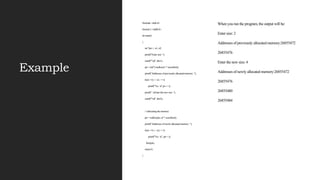 Example
#include <stdio.h>
#includ e <stdlib.h>
int main()
{
int *ptr, i , n1, n2;
printf("Enter size: ");
scanf("%d", &n1);
ptr = (int*) malloc(n1 * sizeof(int));
printf("Addresses of previously allocated memory: ");
for(i = 0; i < n1; ++i)
printf("%u n",pt r + i);
printf(" nEnter the new size: ");
scanf("%d", &n2);
// rellocating the memory
ptr = realloc(ptr, n2 * sizeof(int));
printf("Addresses of newly allocated memory: ");
for(i = 0; i < n2; ++i)
printf("%u n", ptr + i);
free(ptr);
return 0;
}
When you run the program, the output will be:
Enter size: 2
Addresses of previously allocated memory:26855472
26855476
Enter the new size: 4
Addresses of newly allocated memory:26855472
26855476
26855480
26855484
 