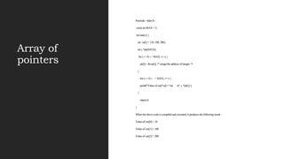 Array of
pointers
#include <stdio.h>
const int MAX = 3;
int main () {
int var[] = {10, 100, 200};
int i, *ptr[MAX];
for ( i = 0; i < MAX; i++) {
ptr[i] = &var[i]; /* assign the address of integer. */
}
for ( i = 0; i < MAX; i++) {
printf("Value of var[%d] = %d n", i, *ptr[i] );
}
return 0;
}
When the above code is compiled and executed, it produces the following result −
Value of var[0] = 10
Value of var[1] = 100
Value of var[2] = 200
 