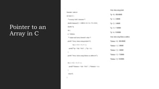 Pointer to an
Array in C
#include <stdio.h>
int main () {
/* an array with 5 elements */
double balance[5] = {1000.0, 2.0, 3.4, 17.0, 50.0};
double *p;
int i;
p = balance;
/* output each array element's value */
printf( "Array values using pointern");
for ( i = 0; i < 5; i++ ) {
printf("*(p + %d) : %fn", i, *(p + i) );
}
printf( "Array values using balance as addressn");
for ( i = 0; i < 5; i++ ) {
printf("*(balance + %d) : %fn", i, *(balance + i) );
}
return 0;
}
Array values using pointer
*(p + 0) : 1000.000000
*(p + 1) : 2.000000
*(p + 2) : 3.400000
*(p + 3) : 17.000000
*(p + 4) : 50.000000
Array values using balance as address
*(balance + 0) : 1000.000000
*(balance + 1) : 2.000000
*(balance + 2) : 3.400000
*(balance + 3) : 17.000000
*(balance + 4) : 50.000000
 