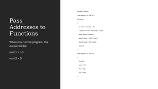 Pass
Addresses to
Functions
#include <stdio.h>
void swap(int *n1, int *n2);
int main()
{
int num1 = 5, num2 = 10;
// address of num1 and num2 is passed
swap( &num1, &num2);
printf("num1 = %dn", num1);
printf("num2 = %d", num2);
return 0;
}
void swap(int* n1, int* n2)
{
int temp;
temp = *n1;
*n1 = *n2;
*n2 = temp;
}
When you run the program, the
output will be:
num1 = 10
num2 = 5
 