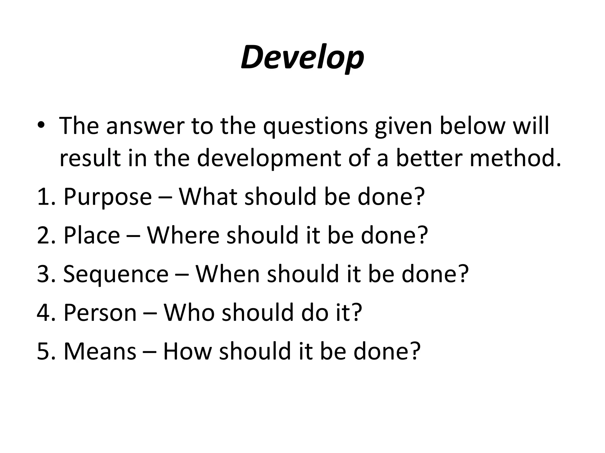 Develop
• The answer to the questions given below will
result in the development of a better method.
1. Purpose – What should be done?
2. Place – Where should it be done?
3. Sequence – When should it be done?
4. Person – Who should do it?
5. Means – How should it be done?
 
