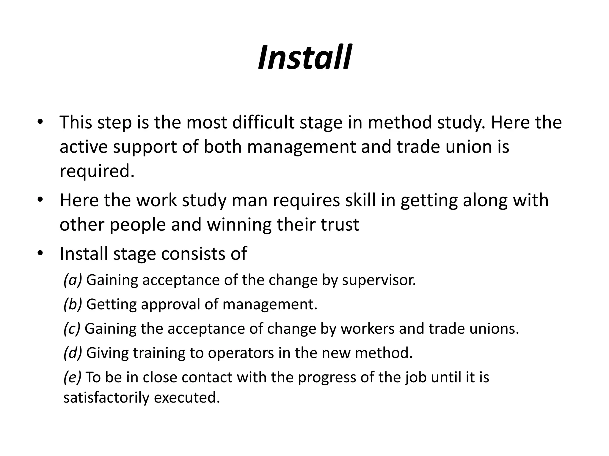 Install
• This step is the most difficult stage in method study. Here the
active support of both management and trade union is
required.
• Here the work study man requires skill in getting along with
other people and winning their trust
• Install stage consists of
(a) Gaining acceptance of the change by supervisor.
(b) Getting approval of management.
(c) Gaining the acceptance of change by workers and trade unions.
(d) Giving training to operators in the new method.
(e) To be in close contact with the progress of the job until it is
satisfactorily executed.
 