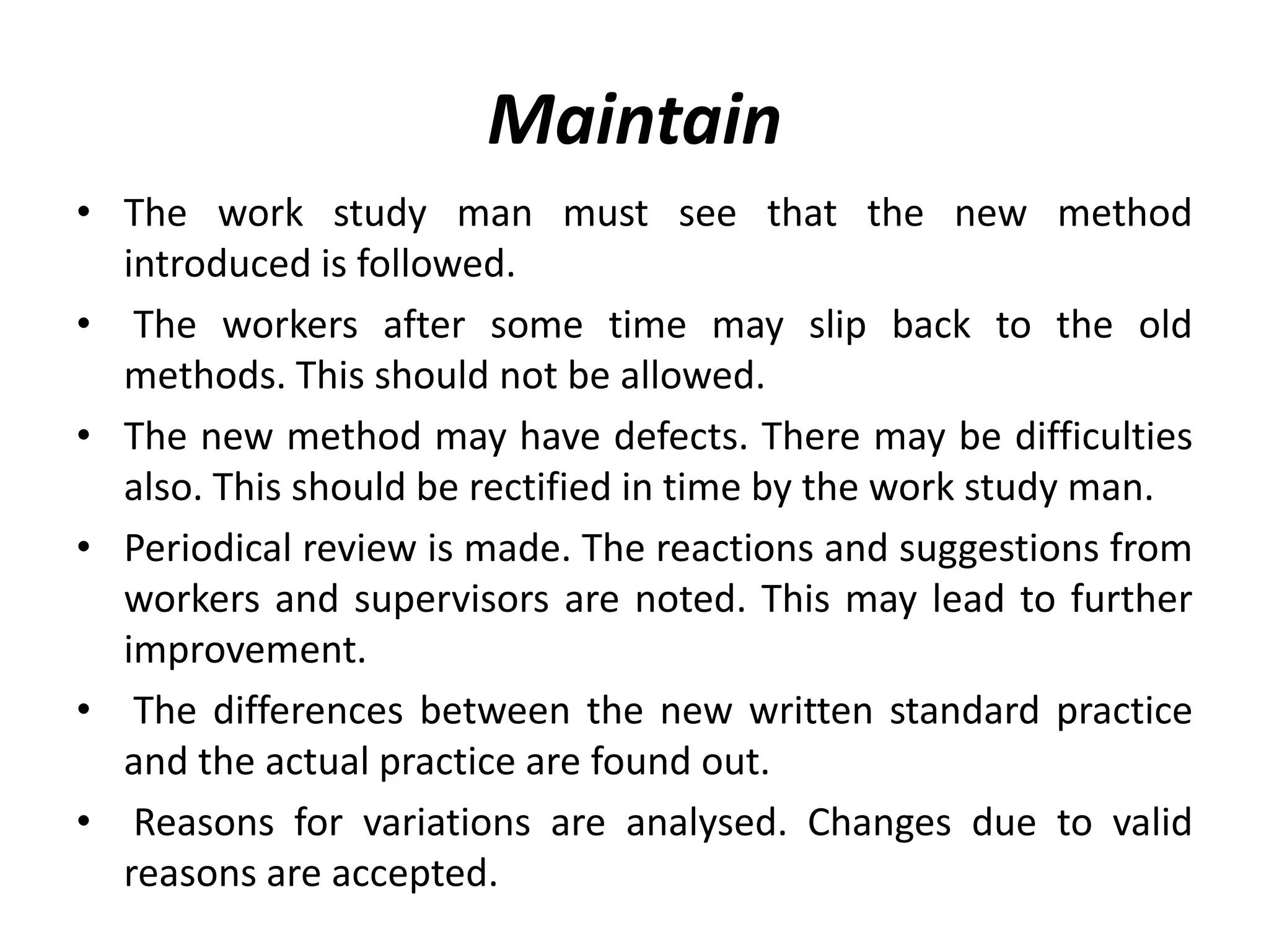 Maintain
• The work study man must see that the new method
introduced is followed.
• The workers after some time may slip back to the old
methods. This should not be allowed.
• The new method may have defects. There may be difficulties
also. This should be rectified in time by the work study man.
• Periodical review is made. The reactions and suggestions from
workers and supervisors are noted. This may lead to further
improvement.
• The differences between the new written standard practice
and the actual practice are found out.
• Reasons for variations are analysed. Changes due to valid
reasons are accepted.
 