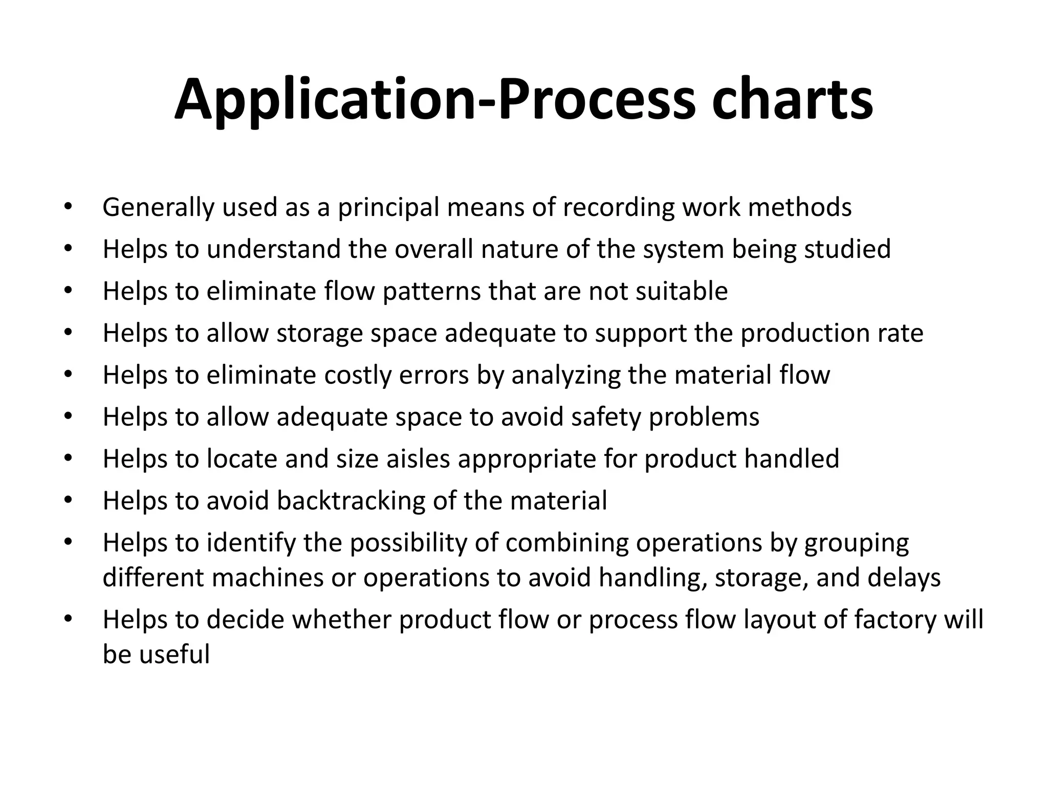 Application-Process charts
• Generally used as a principal means of recording work methods
• Helps to understand the overall nature of the system being studied
• Helps to eliminate flow patterns that are not suitable
• Helps to allow storage space adequate to support the production rate
• Helps to eliminate costly errors by analyzing the material flow
• Helps to allow adequate space to avoid safety problems
• Helps to locate and size aisles appropriate for product handled
• Helps to avoid backtracking of the material
• Helps to identify the possibility of combining operations by grouping
different machines or operations to avoid handling, storage, and delays
• Helps to decide whether product flow or process flow layout of factory will
be useful
 