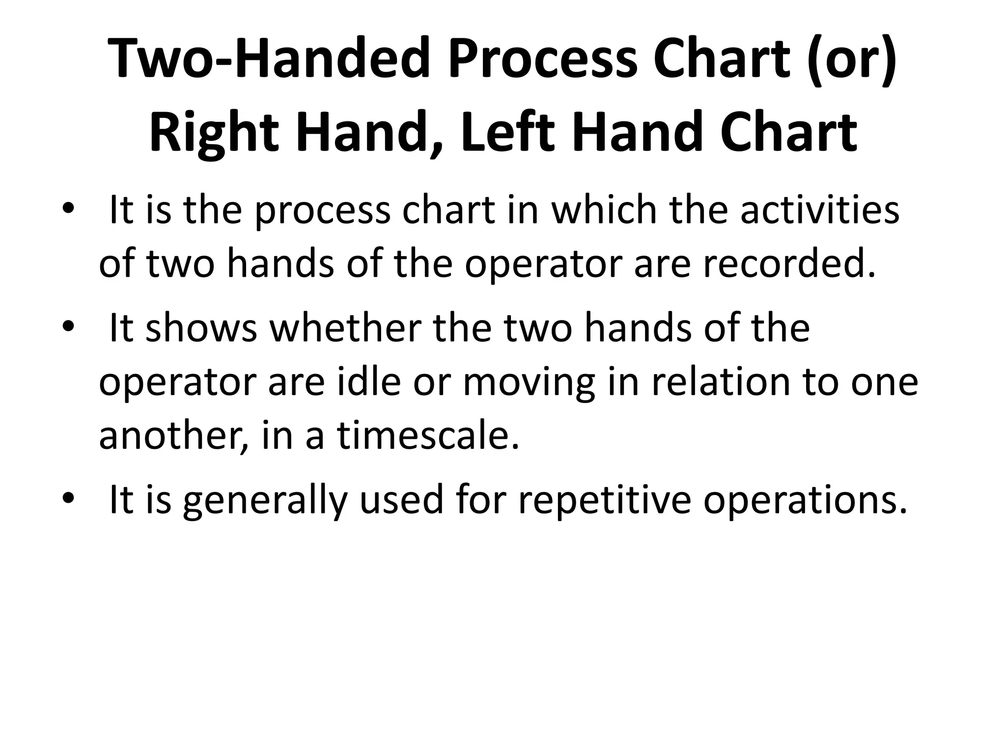 Two-Handed Process Chart (or)
Right Hand, Left Hand Chart
• It is the process chart in which the activities
of two hands of the operator are recorded.
• It shows whether the two hands of the
operator are idle or moving in relation to one
another, in a timescale.
• It is generally used for repetitive operations.
 
