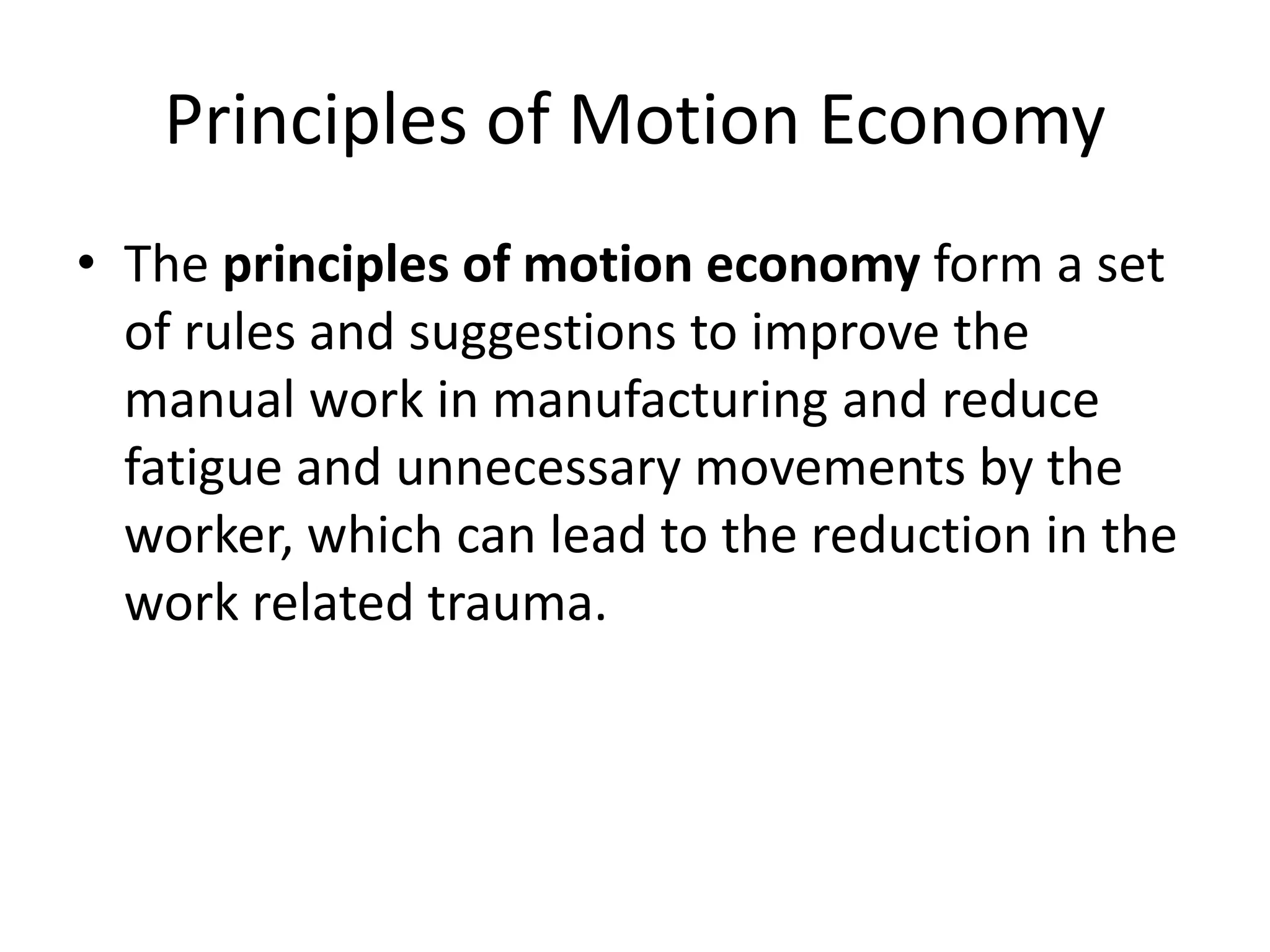 Principles of Motion Economy
• The principles of motion economy form a set
of rules and suggestions to improve the
manual work in manufacturing and reduce
fatigue and unnecessary movements by the
worker, which can lead to the reduction in the
work related trauma.
 