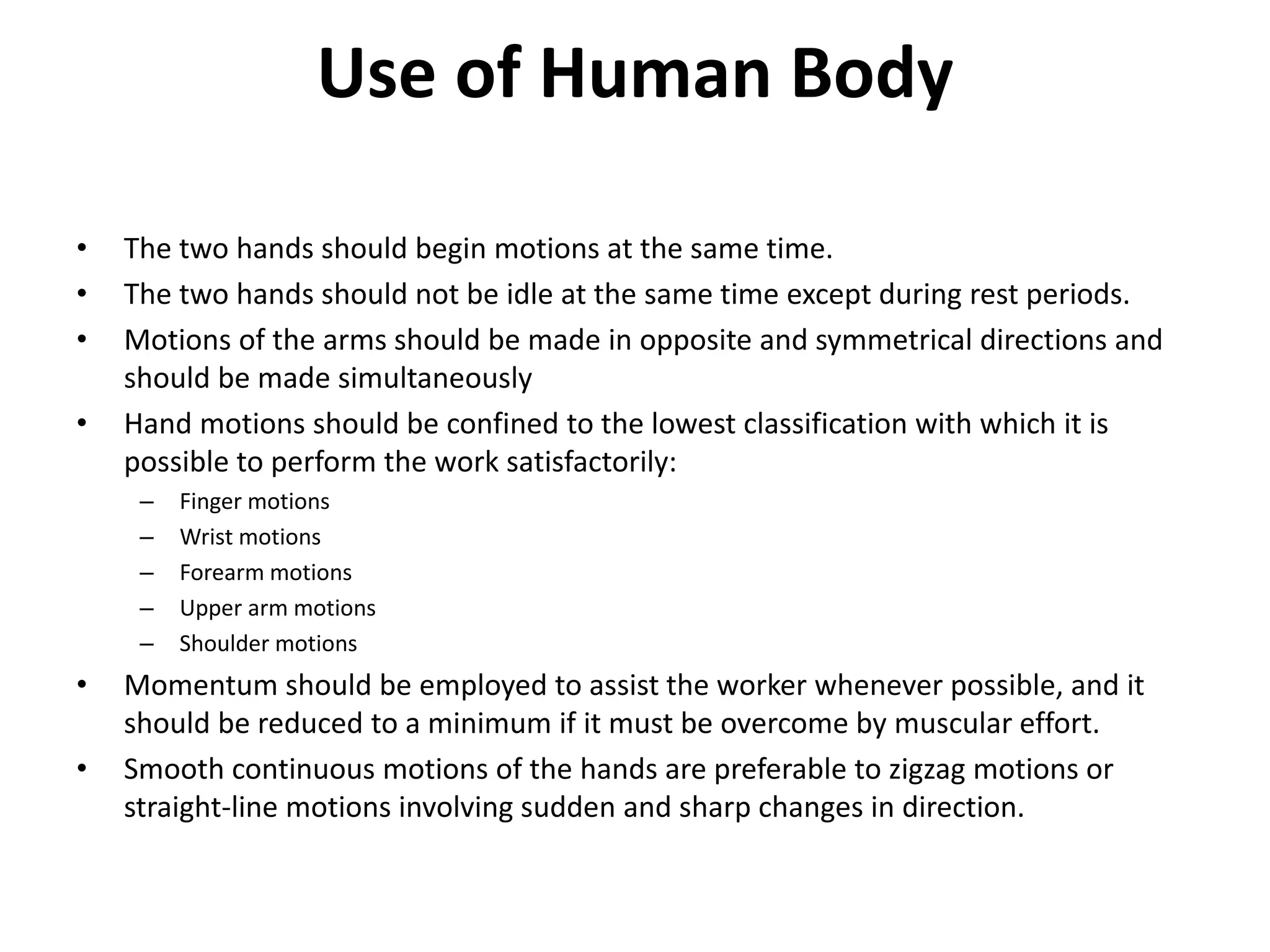 Use of Human Body
• The two hands should begin motions at the same time.
• The two hands should not be idle at the same time except during rest periods.
• Motions of the arms should be made in opposite and symmetrical directions and
should be made simultaneously
• Hand motions should be confined to the lowest classification with which it is
possible to perform the work satisfactorily:
– Finger motions
– Wrist motions
– Forearm motions
– Upper arm motions
– Shoulder motions
• Momentum should be employed to assist the worker whenever possible, and it
should be reduced to a minimum if it must be overcome by muscular effort.
• Smooth continuous motions of the hands are preferable to zigzag motions or
straight-line motions involving sudden and sharp changes in direction.
 