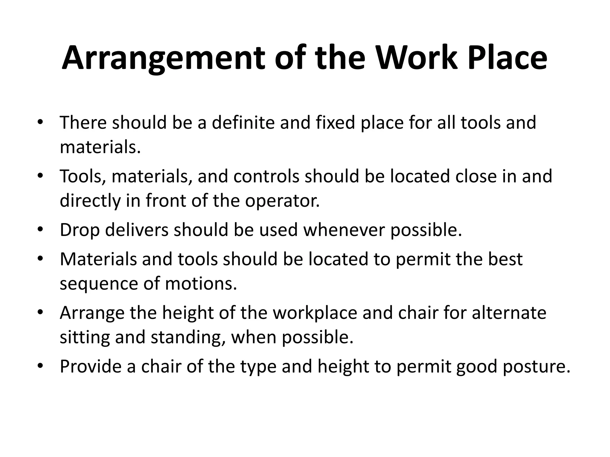 Arrangement of the Work Place
• There should be a definite and fixed place for all tools and
materials.
• Tools, materials, and controls should be located close in and
directly in front of the operator.
• Drop delivers should be used whenever possible.
• Materials and tools should be located to permit the best
sequence of motions.
• Arrange the height of the workplace and chair for alternate
sitting and standing, when possible.
• Provide a chair of the type and height to permit good posture.
 