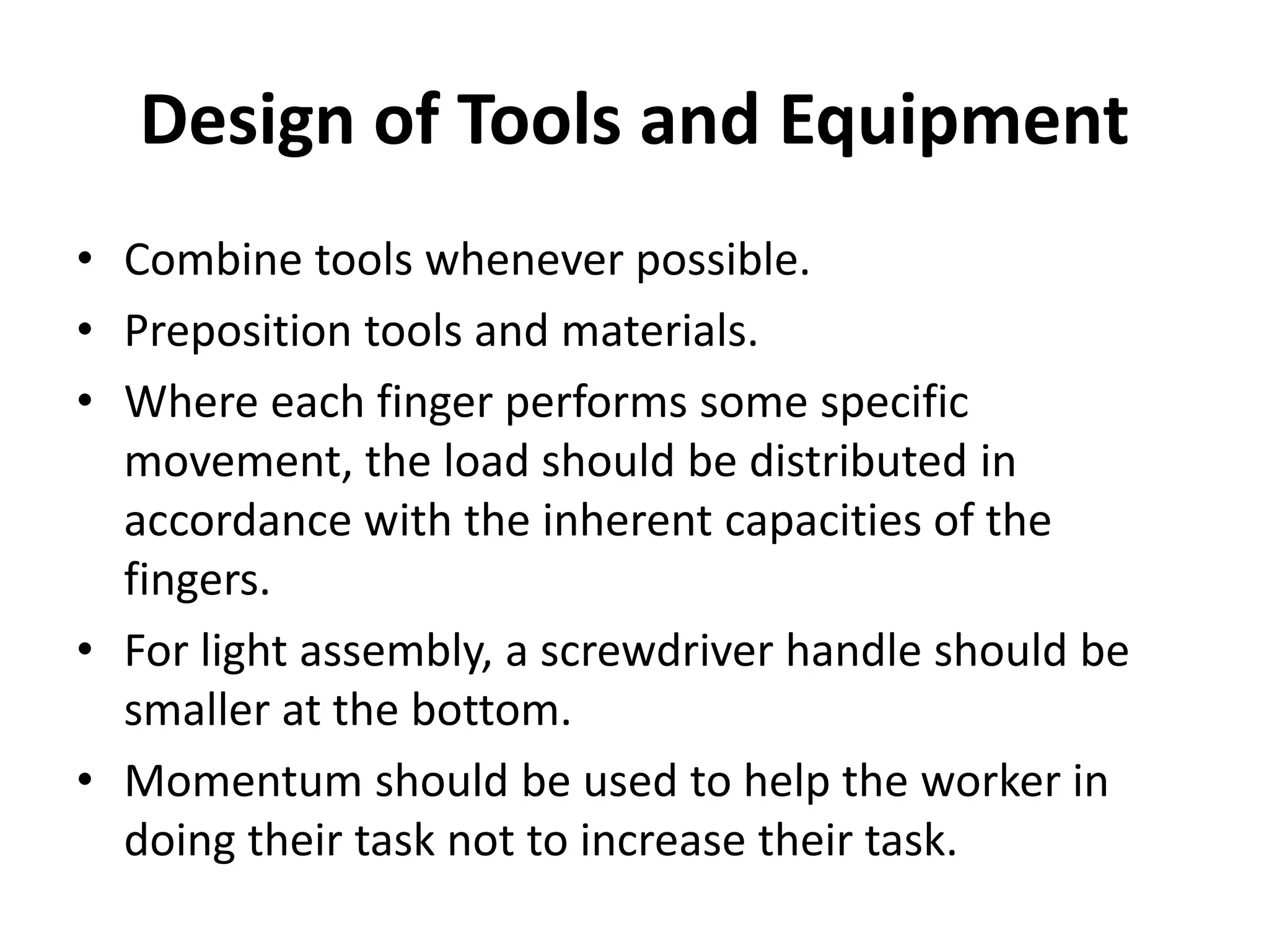 Design of Tools and Equipment
• Combine tools whenever possible.
• Preposition tools and materials.
• Where each finger performs some specific
movement, the load should be distributed in
accordance with the inherent capacities of the
fingers.
• For light assembly, a screwdriver handle should be
smaller at the bottom.
• Momentum should be used to help the worker in
doing their task not to increase their task.
 