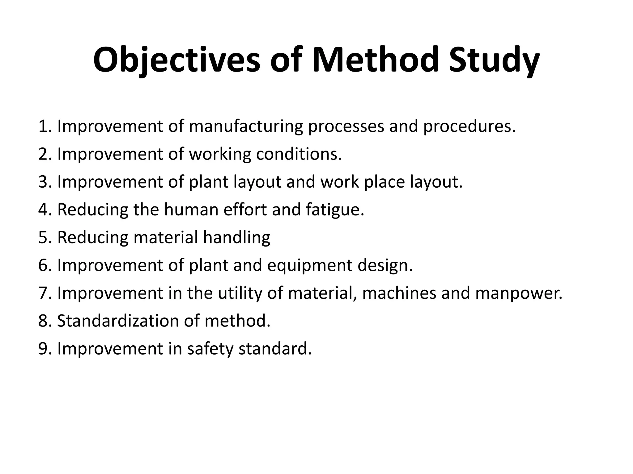 Objectives of Method Study
1. Improvement of manufacturing processes and procedures.
2. Improvement of working conditions.
3. Improvement of plant layout and work place layout.
4. Reducing the human effort and fatigue.
5. Reducing material handling
6. Improvement of plant and equipment design.
7. Improvement in the utility of material, machines and manpower.
8. Standardization of method.
9. Improvement in safety standard.
 