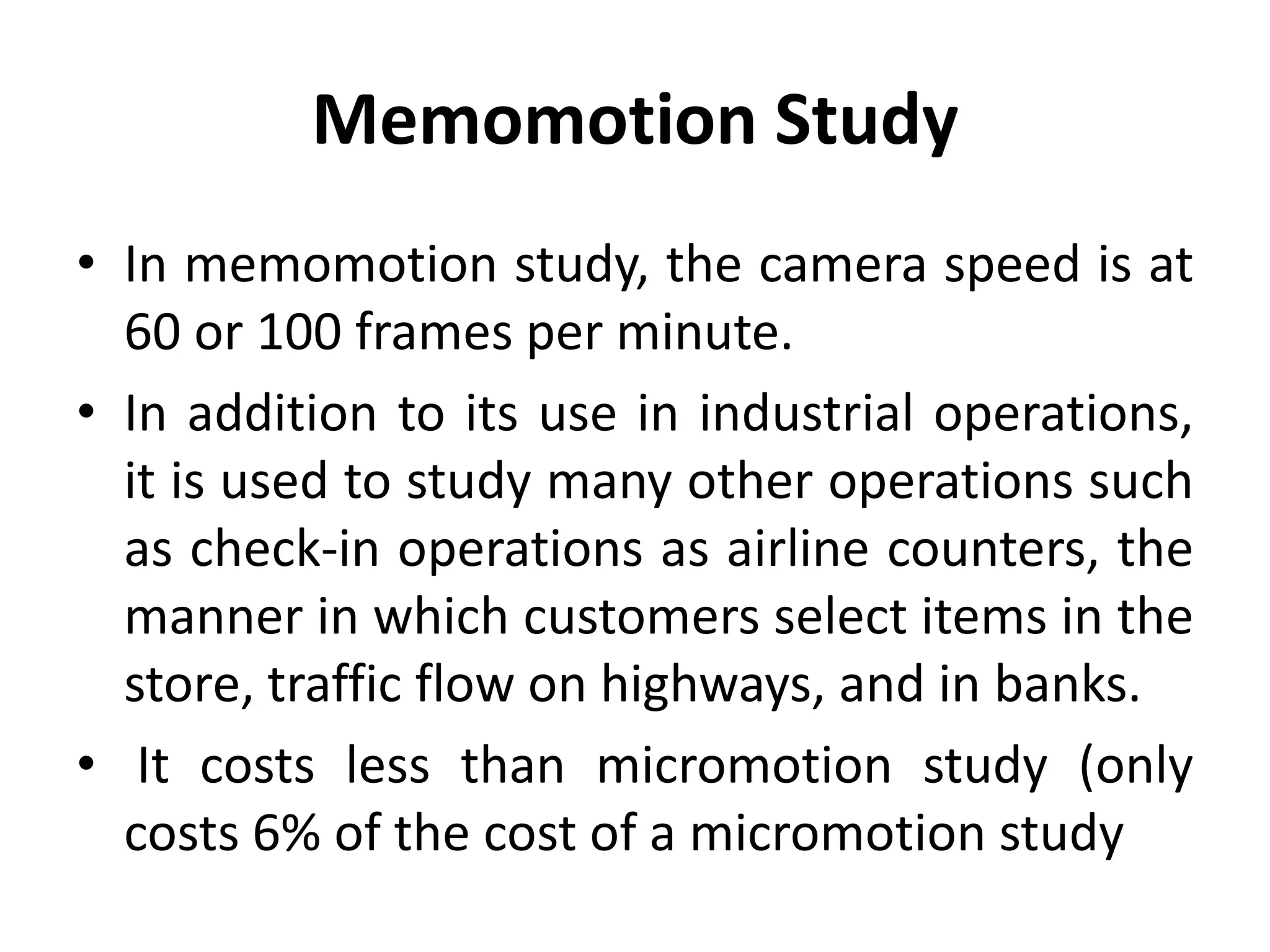 Memomotion Study
• In memomotion study, the camera speed is at
60 or 100 frames per minute.
• In addition to its use in industrial operations,
it is used to study many other operations such
as check-in operations as airline counters, the
manner in which customers select items in the
store, traffic flow on highways, and in banks.
• It costs less than micromotion study (only
costs 6% of the cost of a micromotion study
 