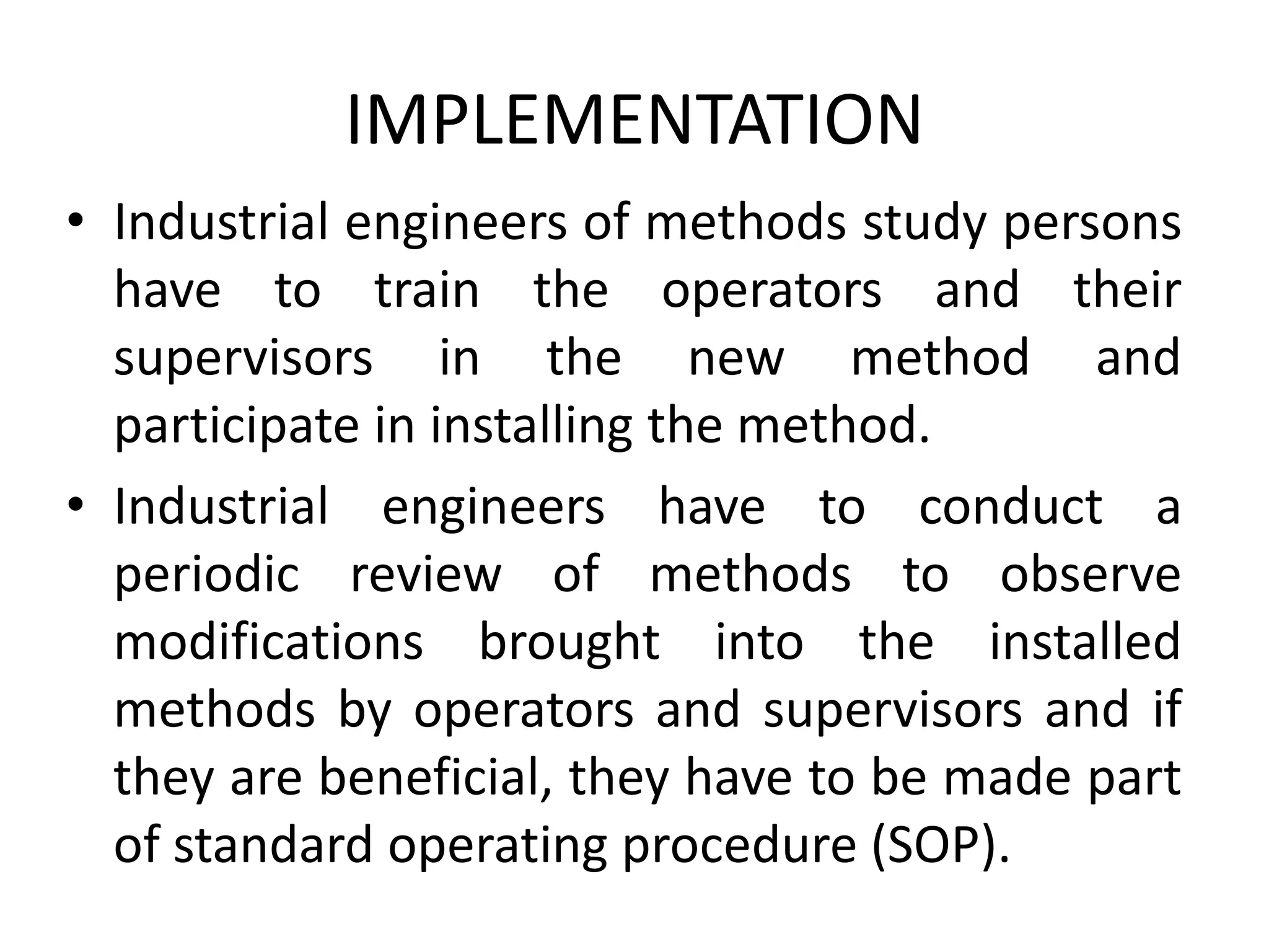 IMPLEMENTATION
• Industrial engineers of methods study persons
have to train the operators and their
supervisors in the new method and
participate in installing the method.
• Industrial engineers have to conduct a
periodic review of methods to observe
modifications brought into the installed
methods by operators and supervisors and if
they are beneficial, they have to be made part
of standard operating procedure (SOP).
 