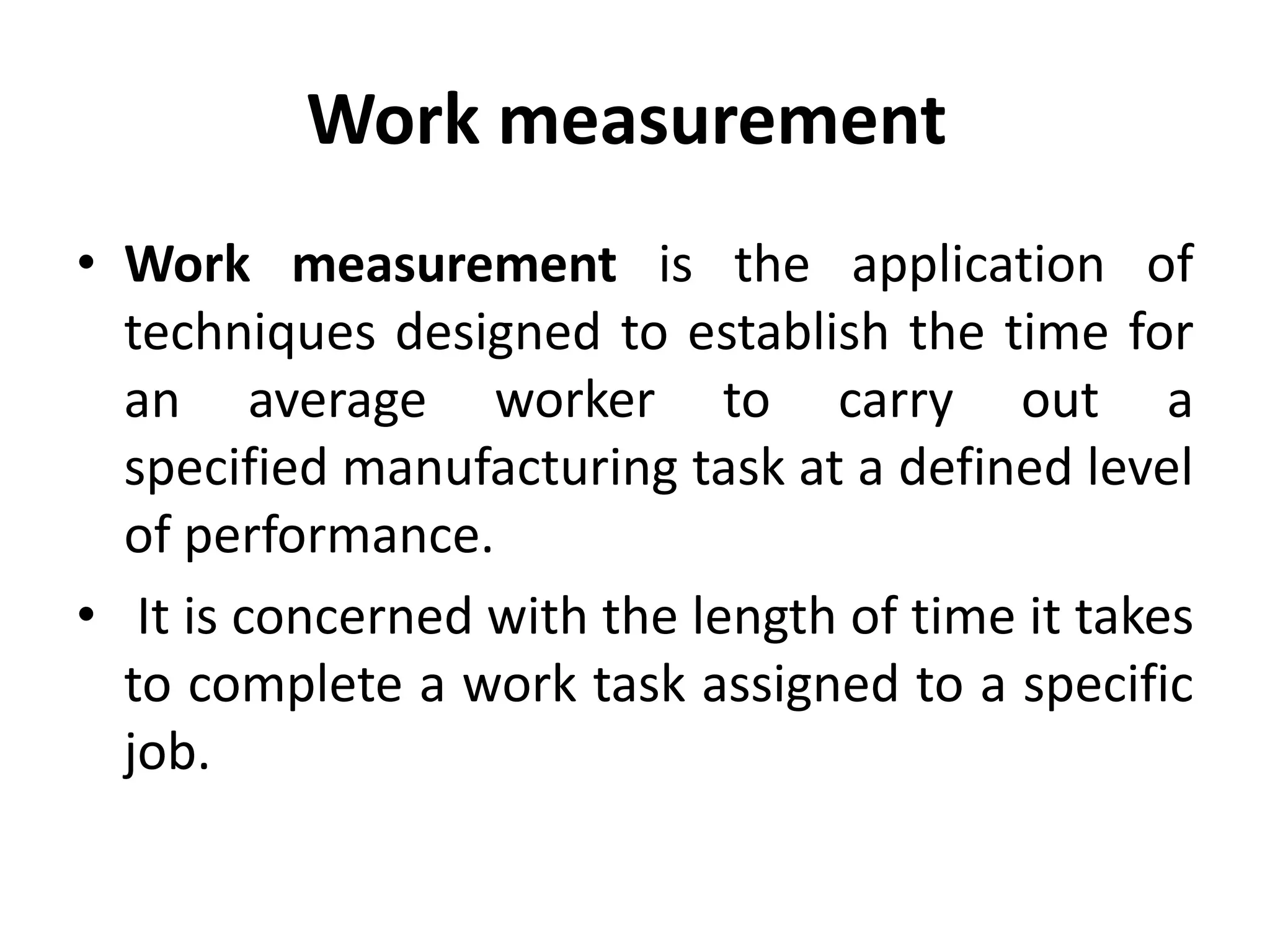Work measurement
• Work measurement is the application of
techniques designed to establish the time for
an average worker to carry out a
specified manufacturing task at a defined level
of performance.
• It is concerned with the length of time it takes
to complete a work task assigned to a specific
job.
 