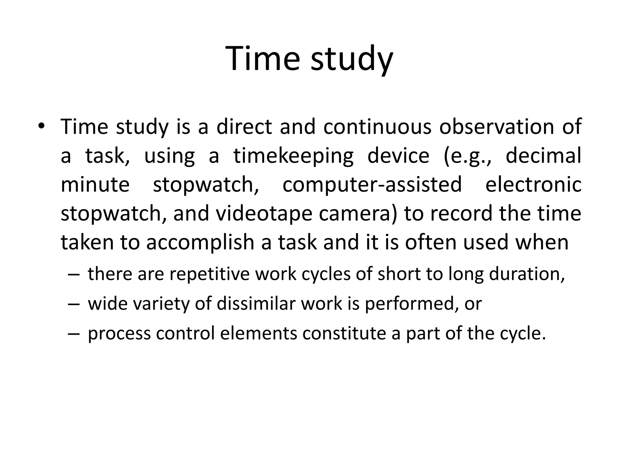 Time study
• Time study is a direct and continuous observation of
a task, using a timekeeping device (e.g., decimal
minute stopwatch, computer-assisted electronic
stopwatch, and videotape camera) to record the time
taken to accomplish a task and it is often used when
– there are repetitive work cycles of short to long duration,
– wide variety of dissimilar work is performed, or
– process control elements constitute a part of the cycle.
 