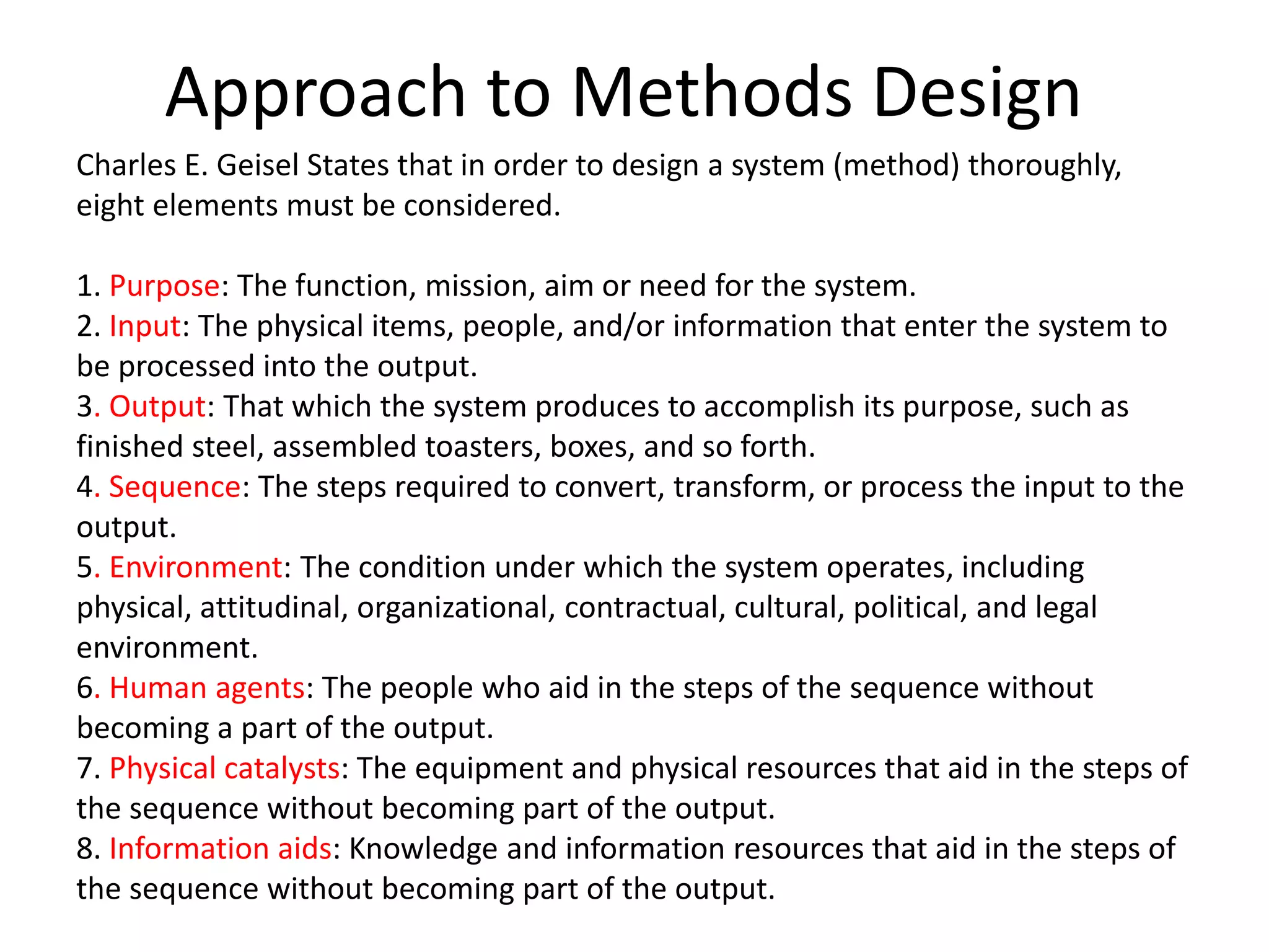 Approach to Methods Design
Charles E. Geisel States that in order to design a system (method) thoroughly,
eight elements must be considered.
1. Purpose: The function, mission, aim or need for the system.
2. Input: The physical items, people, and/or information that enter the system to
be processed into the output.
3. Output: That which the system produces to accomplish its purpose, such as
finished steel, assembled toasters, boxes, and so forth.
4. Sequence: The steps required to convert, transform, or process the input to the
output.
5. Environment: The condition under which the system operates, including
physical, attitudinal, organizational, contractual, cultural, political, and legal
environment.
6. Human agents: The people who aid in the steps of the sequence without
becoming a part of the output.
7. Physical catalysts: The equipment and physical resources that aid in the steps of
the sequence without becoming part of the output.
8. Information aids: Knowledge and information resources that aid in the steps of
the sequence without becoming part of the output.
 