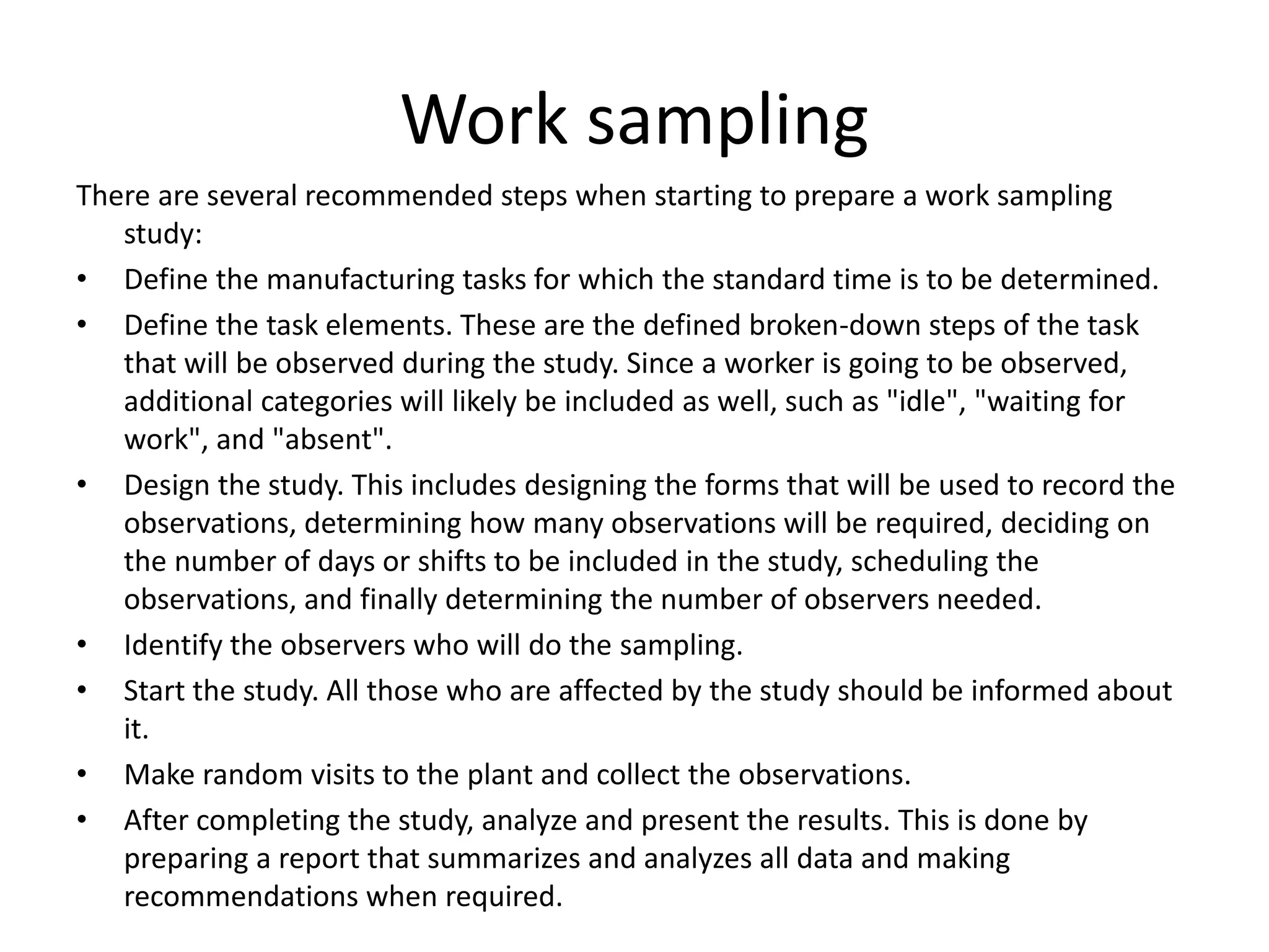 Work sampling
There are several recommended steps when starting to prepare a work sampling
study:
• Define the manufacturing tasks for which the standard time is to be determined.
• Define the task elements. These are the defined broken-down steps of the task
that will be observed during the study. Since a worker is going to be observed,
additional categories will likely be included as well, such as "idle", "waiting for
work", and "absent".
• Design the study. This includes designing the forms that will be used to record the
observations, determining how many observations will be required, deciding on
the number of days or shifts to be included in the study, scheduling the
observations, and finally determining the number of observers needed.
• Identify the observers who will do the sampling.
• Start the study. All those who are affected by the study should be informed about
it.
• Make random visits to the plant and collect the observations.
• After completing the study, analyze and present the results. This is done by
preparing a report that summarizes and analyzes all data and making
recommendations when required.
 