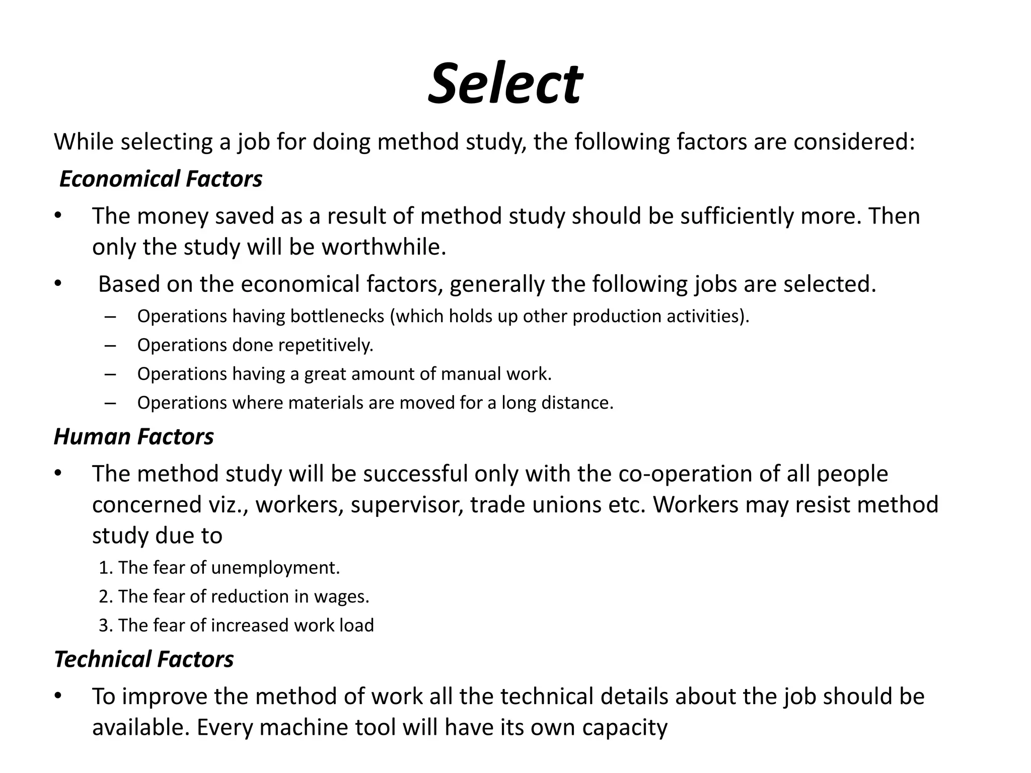 Select
While selecting a job for doing method study, the following factors are considered:
Economical Factors
• The money saved as a result of method study should be sufficiently more. Then
only the study will be worthwhile.
• Based on the economical factors, generally the following jobs are selected.
– Operations having bottlenecks (which holds up other production activities).
– Operations done repetitively.
– Operations having a great amount of manual work.
– Operations where materials are moved for a long distance.
Human Factors
• The method study will be successful only with the co-operation of all people
concerned viz., workers, supervisor, trade unions etc. Workers may resist method
study due to
1. The fear of unemployment.
2. The fear of reduction in wages.
3. The fear of increased work load
Technical Factors
• To improve the method of work all the technical details about the job should be
available. Every machine tool will have its own capacity
 