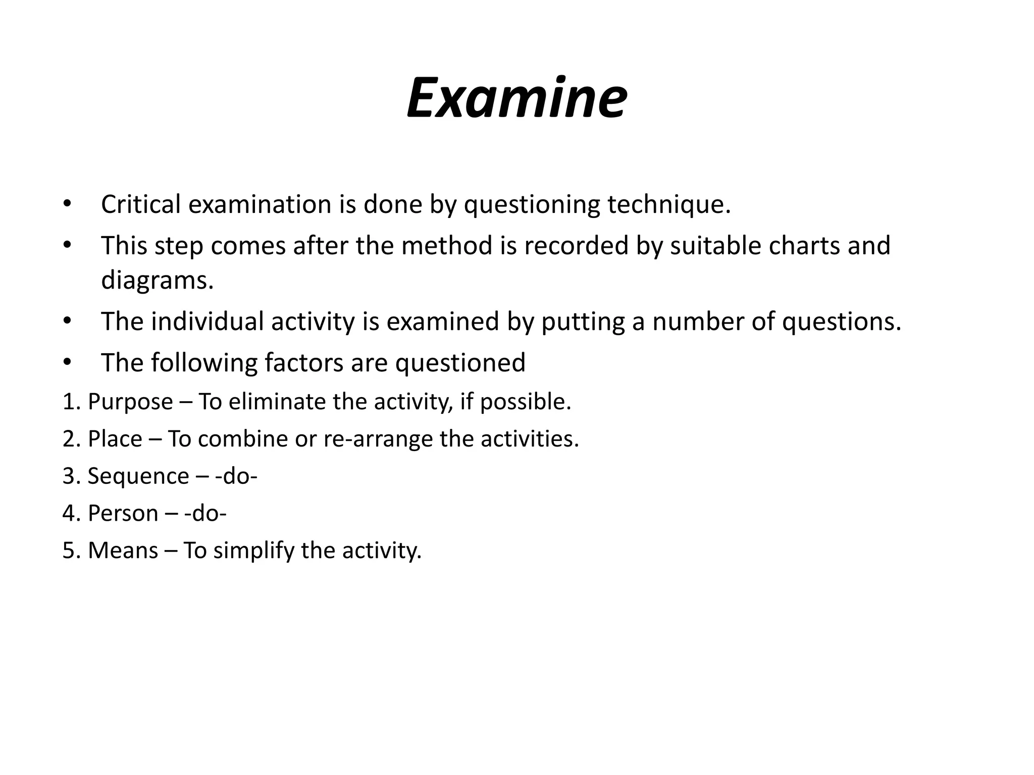 Examine
• Critical examination is done by questioning technique.
• This step comes after the method is recorded by suitable charts and
diagrams.
• The individual activity is examined by putting a number of questions.
• The following factors are questioned
1. Purpose – To eliminate the activity, if possible.
2. Place – To combine or re-arrange the activities.
3. Sequence – -do-
4. Person – -do-
5. Means – To simplify the activity.
 