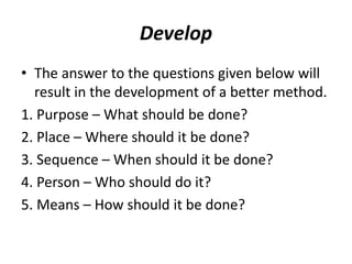 Develop
• The answer to the questions given below will
result in the development of a better method.
1. Purpose – What should be done?
2. Place – Where should it be done?
3. Sequence – When should it be done?
4. Person – Who should do it?
5. Means – How should it be done?
 