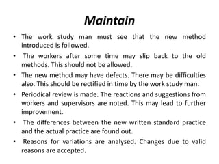 Maintain
• The work study man must see that the new method
introduced is followed.
• The workers after some time may slip back to the old
methods. This should not be allowed.
• The new method may have defects. There may be difficulties
also. This should be rectified in time by the work study man.
• Periodical review is made. The reactions and suggestions from
workers and supervisors are noted. This may lead to further
improvement.
• The differences between the new written standard practice
and the actual practice are found out.
• Reasons for variations are analysed. Changes due to valid
reasons are accepted.
 