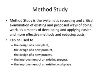 Method Study
• Method Study is the systematic recording and critical
examination of existing and proposed ways of doing
work, as a means of developing and applying easier
and more effective methods and reducing costs.
• Can be used to
– the design of a new plant,
– the design of a new product,
– the design of a new process,
– the improvement of an existing process,
– the improvement of an existing workplace
 