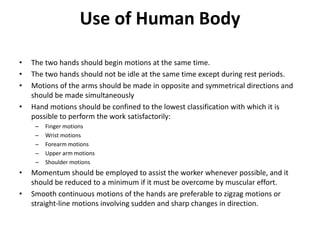 Use of Human Body
• The two hands should begin motions at the same time.
• The two hands should not be idle at the same time except during rest periods.
• Motions of the arms should be made in opposite and symmetrical directions and
should be made simultaneously
• Hand motions should be confined to the lowest classification with which it is
possible to perform the work satisfactorily:
– Finger motions
– Wrist motions
– Forearm motions
– Upper arm motions
– Shoulder motions
• Momentum should be employed to assist the worker whenever possible, and it
should be reduced to a minimum if it must be overcome by muscular effort.
• Smooth continuous motions of the hands are preferable to zigzag motions or
straight-line motions involving sudden and sharp changes in direction.
 