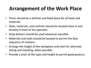 Arrangement of the Work Place
• There should be a definite and fixed place for all tools and
materials.
• Tools, materials, and controls should be located close in and
directly in front of the operator.
• Drop delivers should be used whenever possible.
• Materials and tools should be located to permit the best
sequence of motions.
• Arrange the height of the workplace and chair for alternate
sitting and standing, when possible.
• Provide a chair of the type and height to permit good posture.
 