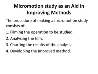 Micromotion study as an Aid in
Improving Methods
The procedure of making a micromotion study
consists of:
1. Filming the operation to be studied.
2. Analysing the film.
3. Charting the results of the analysis.
4. Developing the improved method.
 