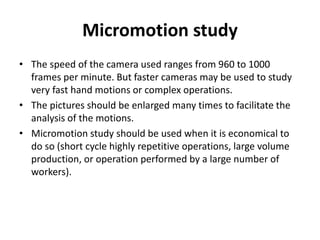 Micromotion study
• The speed of the camera used ranges from 960 to 1000
frames per minute. But faster cameras may be used to study
very fast hand motions or complex operations.
• The pictures should be enlarged many times to facilitate the
analysis of the motions.
• Micromotion study should be used when it is economical to
do so (short cycle highly repetitive operations, large volume
production, or operation performed by a large number of
workers).
 