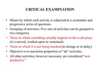 CRITICAL EXAMINATION
• Means by which each activity is subjected to a systematic and
progressive series of questions.
• Grouping of activities: Five sets of activities can be grouped in
two categories
• Those in which something actually happens to the work-piece
(it is moved, worked upon or examined)
• Those in which it is not being touched (in storage or in delay)
• Objective is to maximize proportion of “do” activities.
• All other activities, however necessary, are considered “non-
productive.”
 