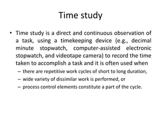 Time study
• Time study is a direct and continuous observation of
a task, using a timekeeping device (e.g., decimal
minute stopwatch, computer-assisted electronic
stopwatch, and videotape camera) to record the time
taken to accomplish a task and it is often used when
– there are repetitive work cycles of short to long duration,
– wide variety of dissimilar work is performed, or
– process control elements constitute a part of the cycle.
 
