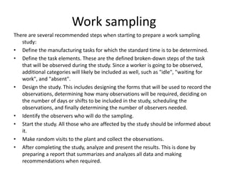Work sampling
There are several recommended steps when starting to prepare a work sampling
study:
• Define the manufacturing tasks for which the standard time is to be determined.
• Define the task elements. These are the defined broken-down steps of the task
that will be observed during the study. Since a worker is going to be observed,
additional categories will likely be included as well, such as "idle", "waiting for
work", and "absent".
• Design the study. This includes designing the forms that will be used to record the
observations, determining how many observations will be required, deciding on
the number of days or shifts to be included in the study, scheduling the
observations, and finally determining the number of observers needed.
• Identify the observers who will do the sampling.
• Start the study. All those who are affected by the study should be informed about
it.
• Make random visits to the plant and collect the observations.
• After completing the study, analyze and present the results. This is done by
preparing a report that summarizes and analyzes all data and making
recommendations when required.
 