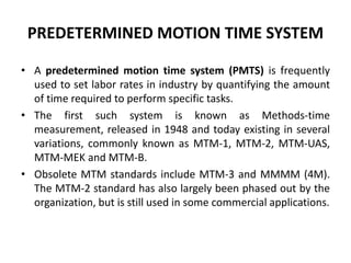 PREDETERMINED MOTION TIME SYSTEM
• A predetermined motion time system (PMTS) is frequently
used to set labor rates in industry by quantifying the amount
of time required to perform specific tasks.
• The first such system is known as Methods-time
measurement, released in 1948 and today existing in several
variations, commonly known as MTM-1, MTM-2, MTM-UAS,
MTM-MEK and MTM-B.
• Obsolete MTM standards include MTM-3 and MMMM (4M).
The MTM-2 standard has also largely been phased out by the
organization, but is still used in some commercial applications.
 