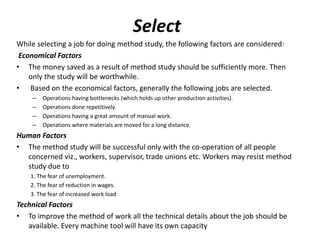 Select
While selecting a job for doing method study, the following factors are considered:
Economical Factors
• The money saved as a result of method study should be sufficiently more. Then
only the study will be worthwhile.
• Based on the economical factors, generally the following jobs are selected.
– Operations having bottlenecks (which holds up other production activities).
– Operations done repetitively.
– Operations having a great amount of manual work.
– Operations where materials are moved for a long distance.
Human Factors
• The method study will be successful only with the co-operation of all people
concerned viz., workers, supervisor, trade unions etc. Workers may resist method
study due to
1. The fear of unemployment.
2. The fear of reduction in wages.
3. The fear of increased work load
Technical Factors
• To improve the method of work all the technical details about the job should be
available. Every machine tool will have its own capacity
 