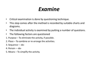 Examine
• Critical examination is done by questioning technique.
• This step comes after the method is recorded by suitable charts and
diagrams.
• The individual activity is examined by putting a number of questions.
• The following factors are questioned
1. Purpose – To eliminate the activity, if possible.
2. Place – To combine or re-arrange the activities.
3. Sequence – -do-
4. Person – -do-
5. Means – To simplify the activity.
 